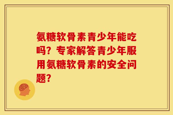 氨糖软骨素青少年能吃吗？专家解答青少年服用氨糖软骨素的安全问题？