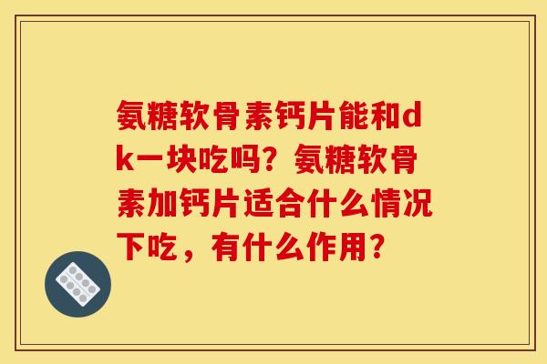 氨糖软骨素钙片能和dk一块吃吗？氨糖软骨素加钙片适合什么情况下吃，有什么作用？