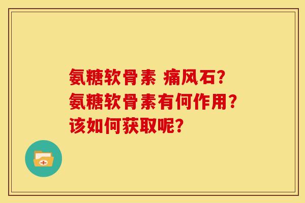 氨糖软骨素 痛风石？氨糖软骨素有何作用？该如何获取呢？