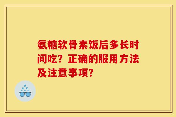 氨糖软骨素饭后多长时间吃？正确的服用方法及注意事项？