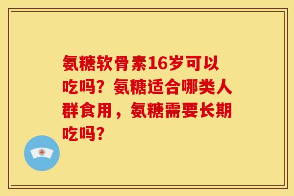 氨糖软骨素16岁可以吃吗？氨糖适合哪类人群食用，氨糖需要长期吃吗？