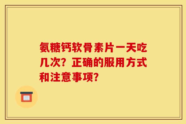 氨糖钙软骨素片一天吃几次？正确的服用方式和注意事项？