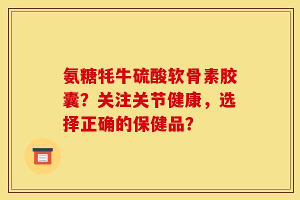 氨糖牦牛硫酸软骨素胶囊？关注关节健康，选择正确的保健品？