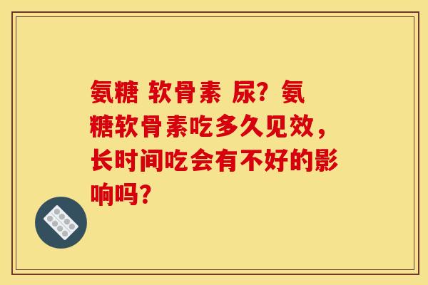 氨糖 软骨素 尿？氨糖软骨素吃多久见效，长时间吃会有不好的影响吗？