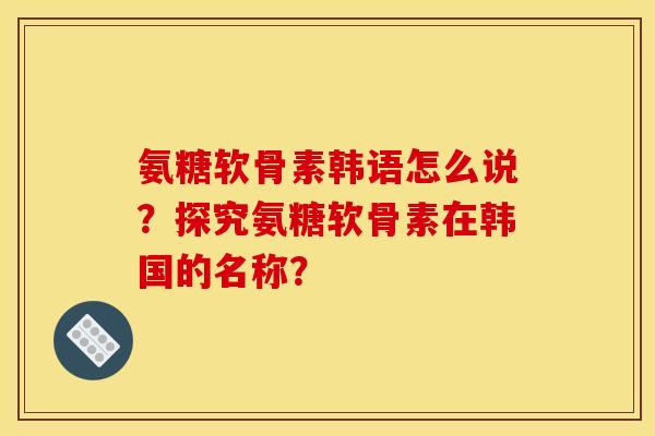 氨糖软骨素韩语怎么说？探究氨糖软骨素在韩国的名称？