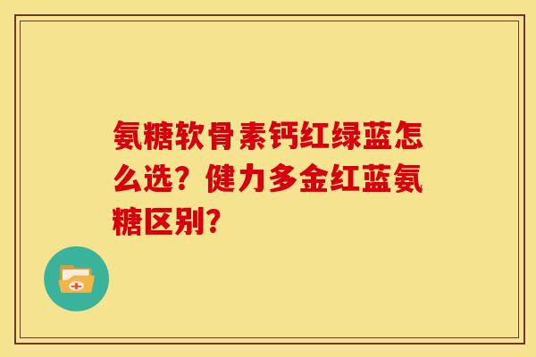 氨糖软骨素钙红绿蓝怎么选？健力多金红蓝氨糖区别？