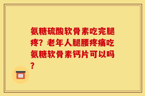 氨糖硫酸软骨素吃完腿疼？老年人腿腰疼痛吃氨糖软骨素钙片可以吗？