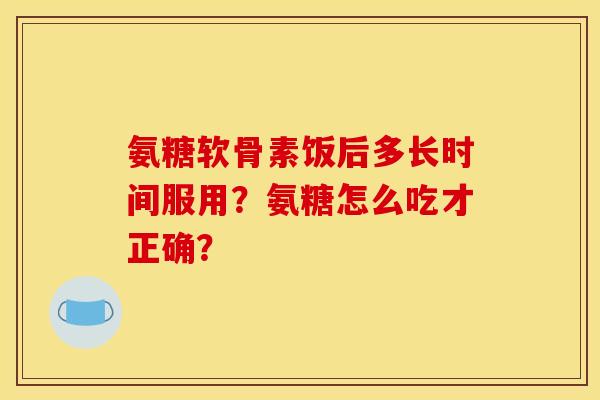 氨糖软骨素饭后多长时间服用？氨糖怎么吃才正确？