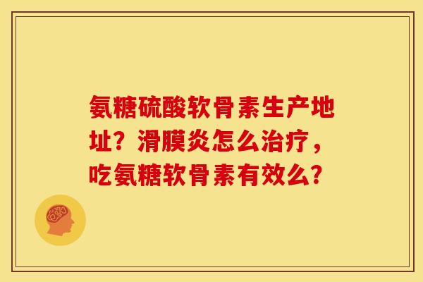 氨糖硫酸软骨素生产地址？滑膜炎怎么治疗，吃氨糖软骨素有效么？