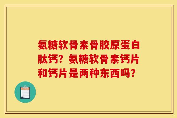 氨糖软骨素骨胶原蛋白肽钙？氨糖软骨素钙片和钙片是两种东西吗？