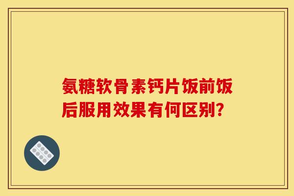 氨糖软骨素钙片饭前饭后服用效果有何区别？