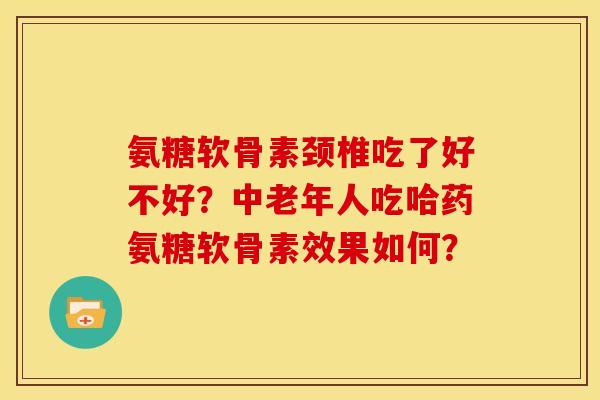 氨糖软骨素颈椎吃了好不好？中老年人吃哈药氨糖软骨素效果如何？