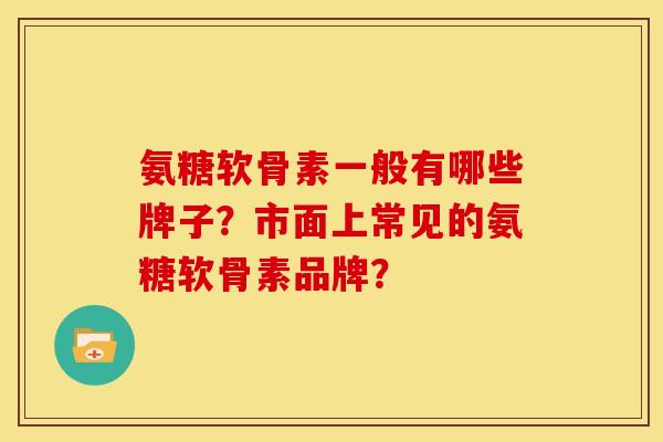 氨糖软骨素一般有哪些牌子？市面上常见的氨糖软骨素品牌？