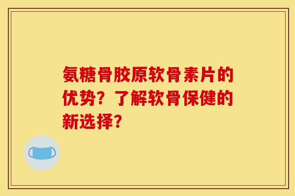 氨糖骨胶原软骨素片的优势？了解软骨保健的新选择？