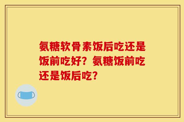 氨糖软骨素饭后吃还是饭前吃好？氨糖饭前吃还是饭后吃？