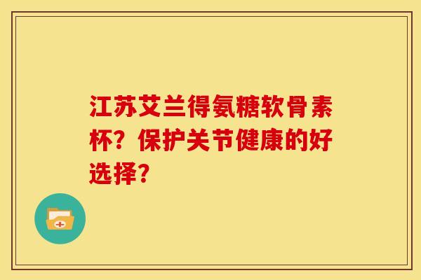 江苏艾兰得氨糖软骨素杯？保护关节健康的好选择？