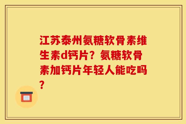 江苏泰州氨糖软骨素维生素d钙片？氨糖软骨素加钙片年轻人能吃吗？