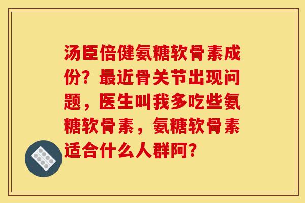 汤臣倍健氨糖软骨素成份？最近骨关节出现问题，医生叫我多吃些氨糖软骨素，氨糖软骨素适合什么人群阿？