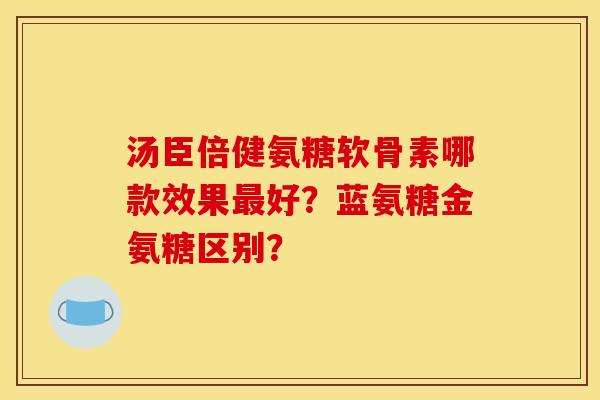 汤臣倍健氨糖软骨素哪款效果最好？蓝氨糖金氨糖区别？