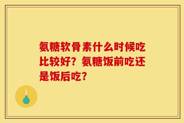 氨糖软骨素什么时候吃比较好？氨糖饭前吃还是饭后吃？