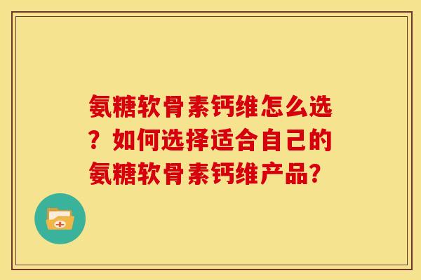 氨糖软骨素钙维怎么选？如何选择适合自己的氨糖软骨素钙维产品？