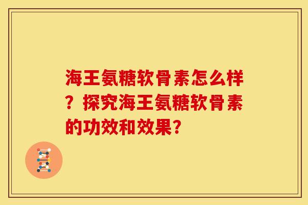 海王氨糖软骨素怎么样？探究海王氨糖软骨素的功效和效果？