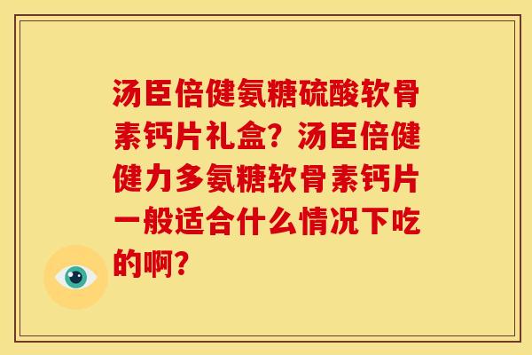 汤臣倍健氨糖硫酸软骨素钙片礼盒？汤臣倍健健力多氨糖软骨素钙片一般适合什么情况下吃的啊？