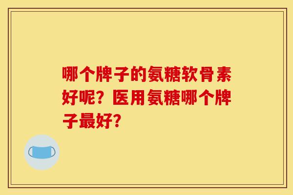 哪个牌子的氨糖软骨素好呢？医用氨糖哪个牌子最好？