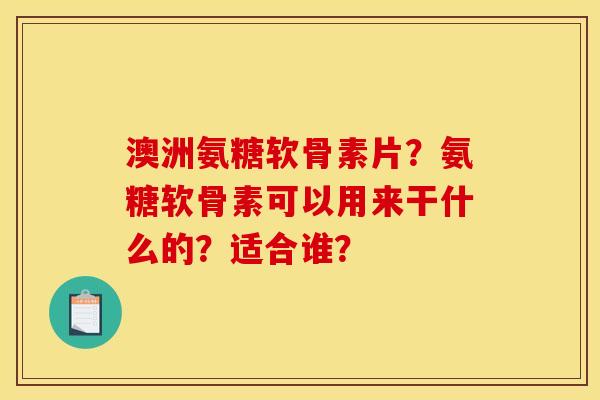 澳洲氨糖软骨素片？氨糖软骨素可以用来干什么的？适合谁？