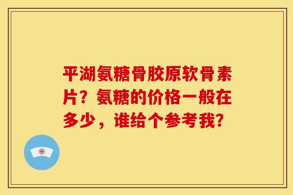 平湖氨糖骨胶原软骨素片？氨糖的价格一般在多少，谁给个参考我？