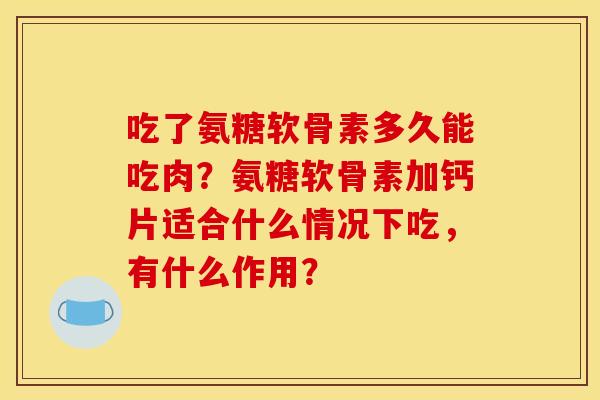 吃了氨糖软骨素多久能吃肉？氨糖软骨素加钙片适合什么情况下吃，有什么作用？