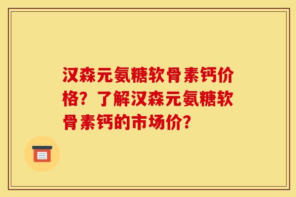 汉森元氨糖软骨素钙价格？了解汉森元氨糖软骨素钙的市场价？