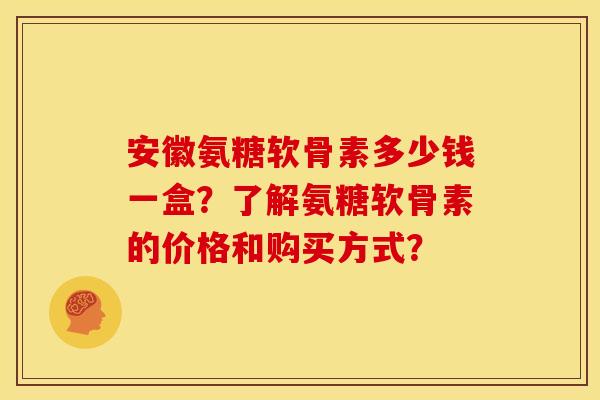 安徽氨糖软骨素多少钱一盒？了解氨糖软骨素的价格和购买方式？