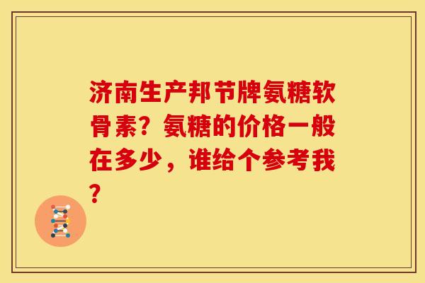 济南生产邦节牌氨糖软骨素？氨糖的价格一般在多少，谁给个参考我？