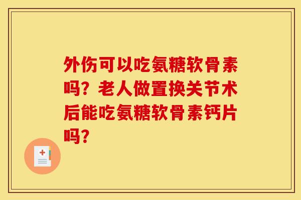 外伤可以吃氨糖软骨素吗？老人做置换关节术后能吃氨糖软骨素钙片吗？