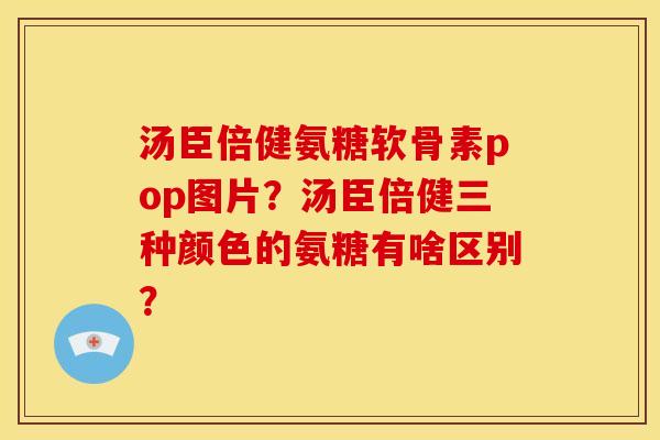 汤臣倍健氨糖软骨素pop图片？汤臣倍健三种颜色的氨糖有啥区别？