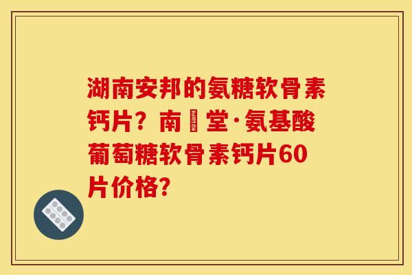 湖南安邦的氨糖软骨素钙片？南雲堂·氨基酸葡萄糖软骨素钙片60片价格？