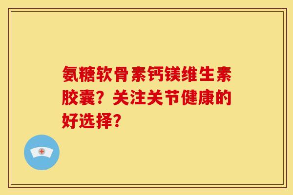 氨糖软骨素钙镁维生素胶囊？关注关节健康的好选择？