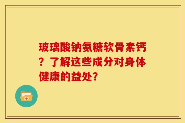 玻璃酸钠氨糖软骨素钙？了解这些成分对身体健康的益处？