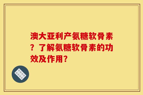 澳大亚利产氨糖软骨素？了解氨糖软骨素的功效及作用？