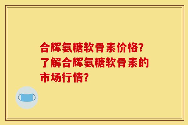 合辉氨糖软骨素价格？了解合辉氨糖软骨素的市场行情？