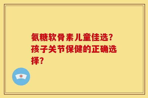 氨糖软骨素儿童佳选？孩子关节保健的正确选择？