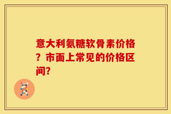 意大利氨糖软骨素价格？市面上常见的价格区间？