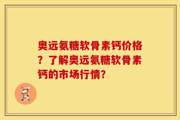 奥远氨糖软骨素钙价格？了解奥远氨糖软骨素钙的市场行情？