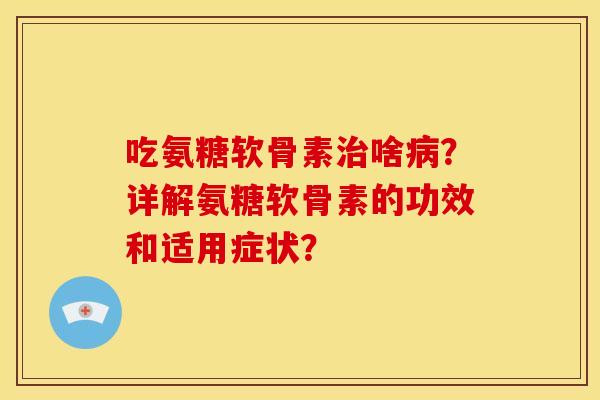 吃氨糖软骨素治啥病？详解氨糖软骨素的功效和适用症状？