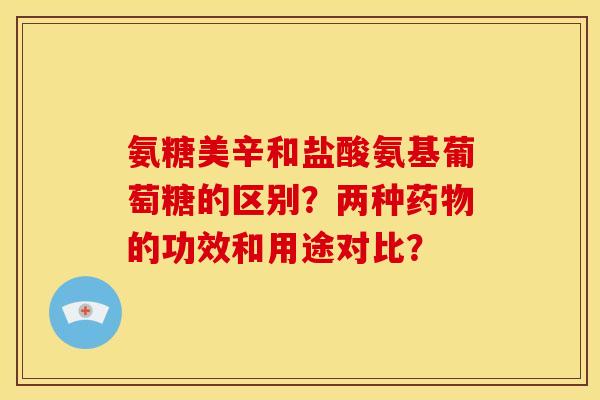 氨糖美辛和盐酸氨基葡萄糖的区别？两种药物的功效和用途对比？