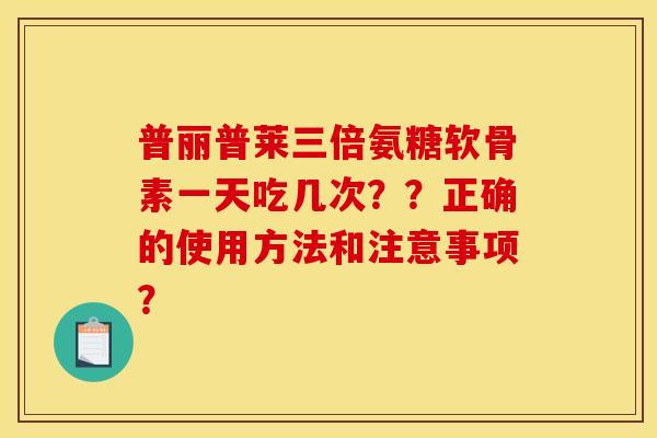 普丽普莱三倍氨糖软骨素一天吃几次？？正确的使用方法和注意事项？