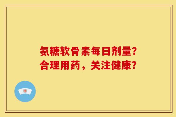 氨糖软骨素每日剂量？合理用药，关注健康？