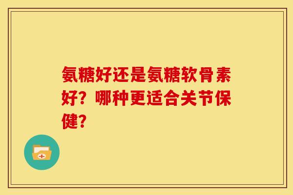 氨糖好还是氨糖软骨素好？哪种更适合关节保健？