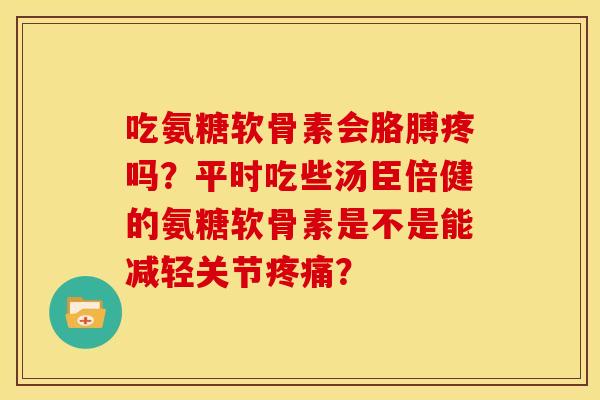 吃氨糖软骨素会胳膊疼吗？平时吃些汤臣倍健的氨糖软骨素是不是能减轻关节疼痛？